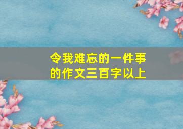 令我难忘的一件事的作文三百字以上