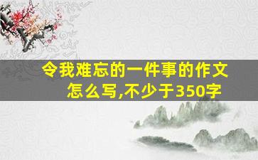 令我难忘的一件事的作文怎么写,不少于350字