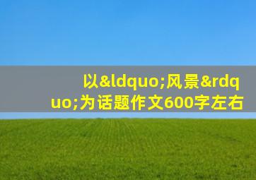 以“风景”为话题作文600字左右