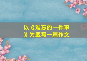 以《难忘的一件事》为题写一篇作文