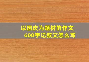 以国庆为题材的作文600字记叙文怎么写