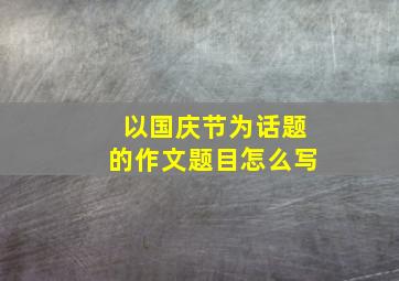 以国庆节为话题的作文题目怎么写