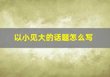 以小见大的话题怎么写