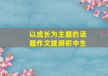 以成长为主题的话题作文提纲初中生