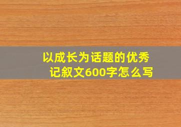 以成长为话题的优秀记叙文600字怎么写