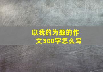 以我的为题的作文300字怎么写