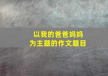 以我的爸爸妈妈为主题的作文题目