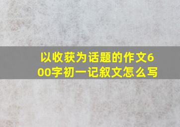 以收获为话题的作文600字初一记叙文怎么写