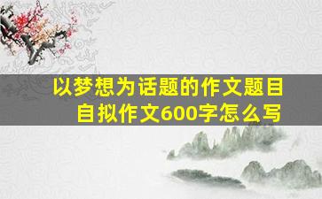 以梦想为话题的作文题目自拟作文600字怎么写