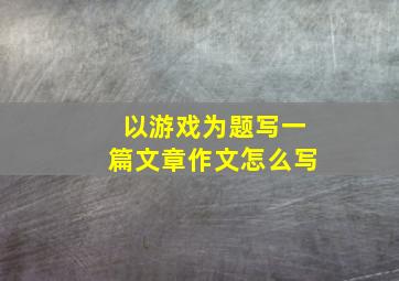 以游戏为题写一篇文章作文怎么写