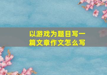 以游戏为题目写一篇文章作文怎么写