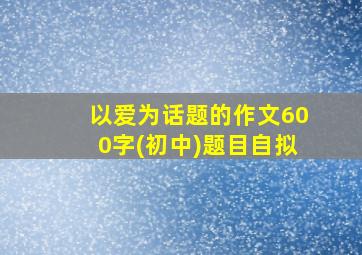 以爱为话题的作文600字(初中)题目自拟