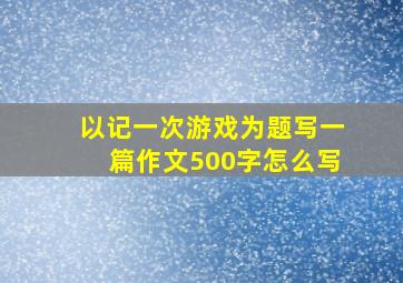 以记一次游戏为题写一篇作文500字怎么写