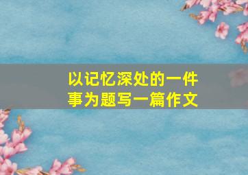 以记忆深处的一件事为题写一篇作文