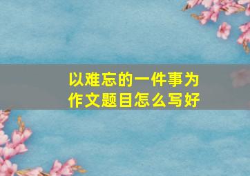 以难忘的一件事为作文题目怎么写好