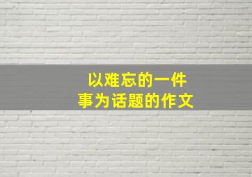 以难忘的一件事为话题的作文