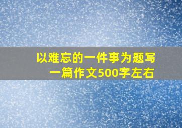 以难忘的一件事为题写一篇作文500字左右