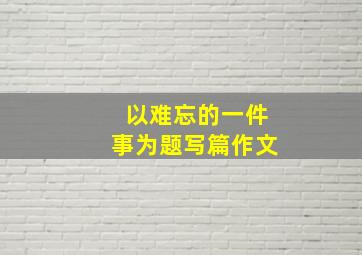 以难忘的一件事为题写篇作文