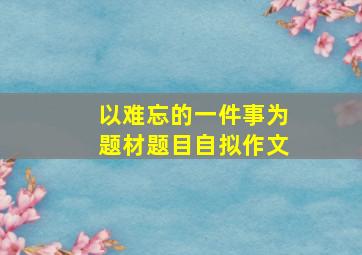 以难忘的一件事为题材题目自拟作文