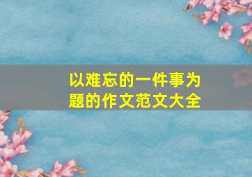 以难忘的一件事为题的作文范文大全