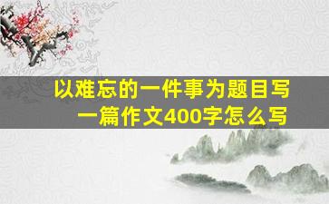 以难忘的一件事为题目写一篇作文400字怎么写