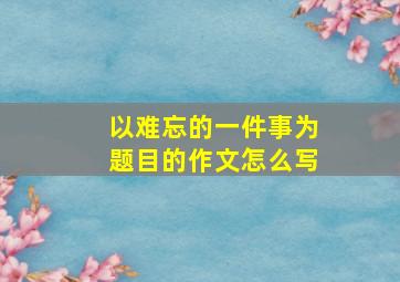 以难忘的一件事为题目的作文怎么写