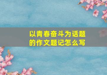 以青春奋斗为话题的作文题记怎么写