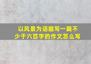 以风景为话题写一篇不少于六百字的作文怎么写