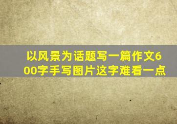 以风景为话题写一篇作文600字手写图片这字难看一点