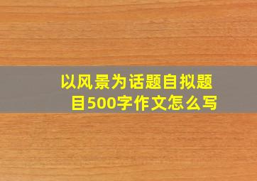 以风景为话题自拟题目500字作文怎么写