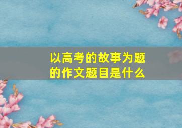 以高考的故事为题的作文题目是什么