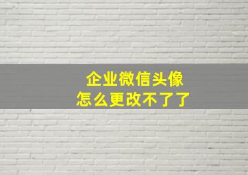 企业微信头像怎么更改不了了