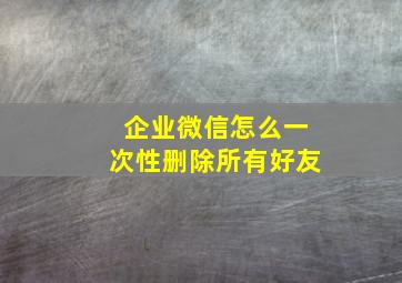 企业微信怎么一次性删除所有好友