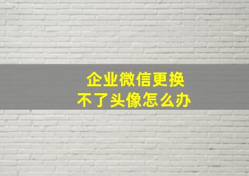 企业微信更换不了头像怎么办