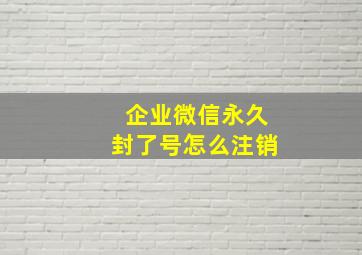 企业微信永久封了号怎么注销