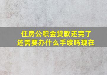 住房公积金贷款还完了还需要办什么手续吗现在