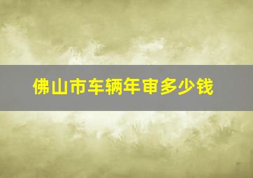 佛山市车辆年审多少钱