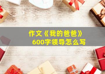 作文《我的爸爸》600字领导怎么写