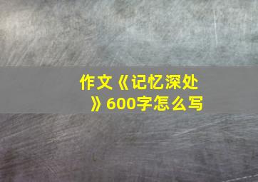 作文《记忆深处》600字怎么写