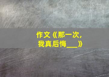 作文《那一次,我真后悔___》