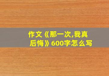 作文《那一次,我真后悔》600字怎么写