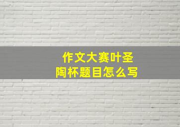 作文大赛叶圣陶杯题目怎么写