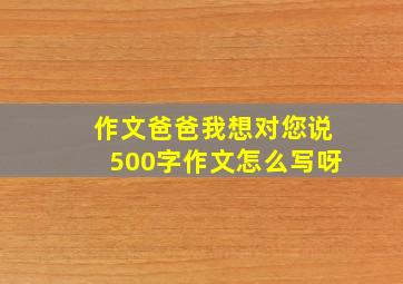 作文爸爸我想对您说500字作文怎么写呀