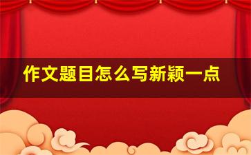 作文题目怎么写新颖一点