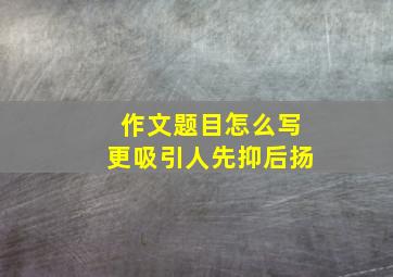 作文题目怎么写更吸引人先抑后扬