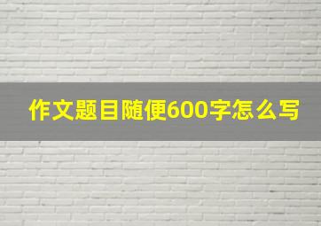 作文题目随便600字怎么写