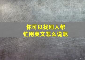 你可以找别人帮忙用英文怎么说呢