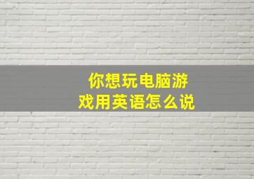 你想玩电脑游戏用英语怎么说