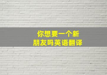 你想要一个新朋友吗英语翻译