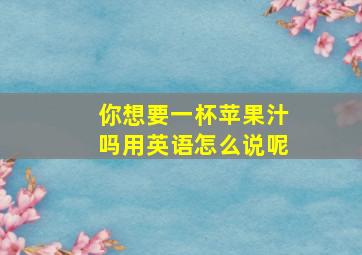 你想要一杯苹果汁吗用英语怎么说呢